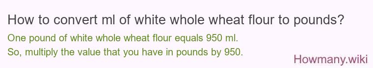 How to convert ml of white whole wheat flour to pounds?