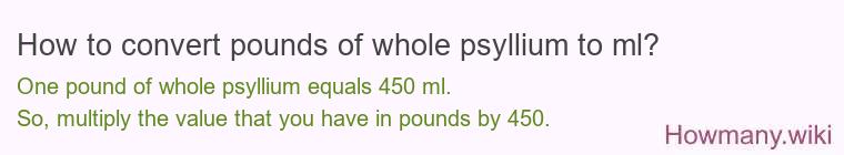 How to convert pounds of whole psyllium to ml? 1 pound of whole psyllium ≈ 454 ml.